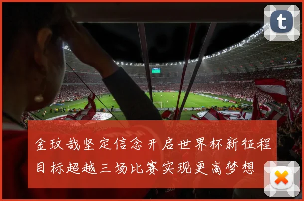 金玟哉坚定信念开启世界杯新征程目标超越三场比赛实现更高梦想