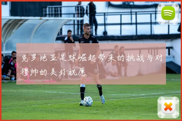 克罗地亚足球崛起带来的挑战与对穆帅的美好祝愿