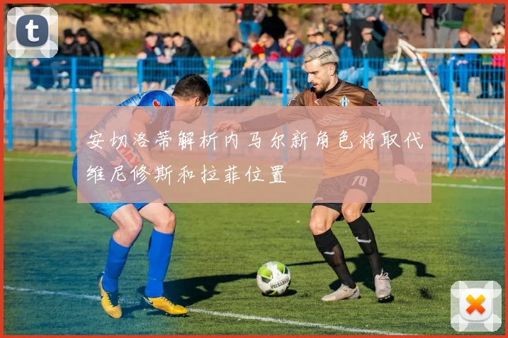 安切洛蒂解析内马尔新角色将取代维尼修斯和拉菲位置