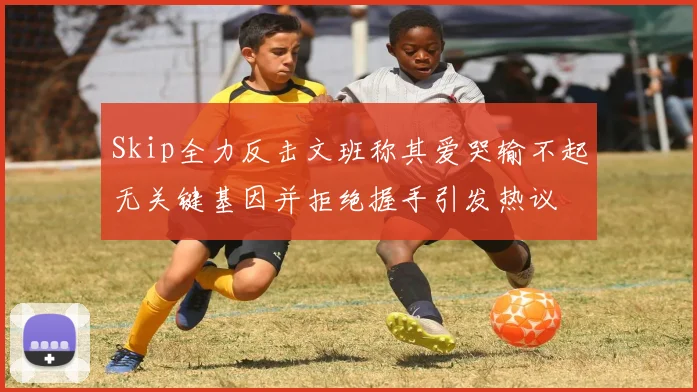 Skip全力反击文班称其爱哭输不起无关键基因并拒绝握手引发热议