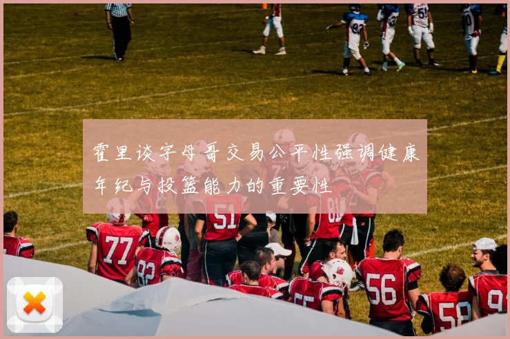霍里谈字母哥交易公平性强调健康年纪与投篮能力的重要性