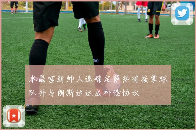 水晶宫新帅人选确定萨热将接掌球队并与朗斯达达成补偿协议