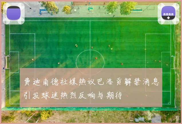 费迪南德社媒热议巴洛贡解禁消息引发球迷热烈反响与期待