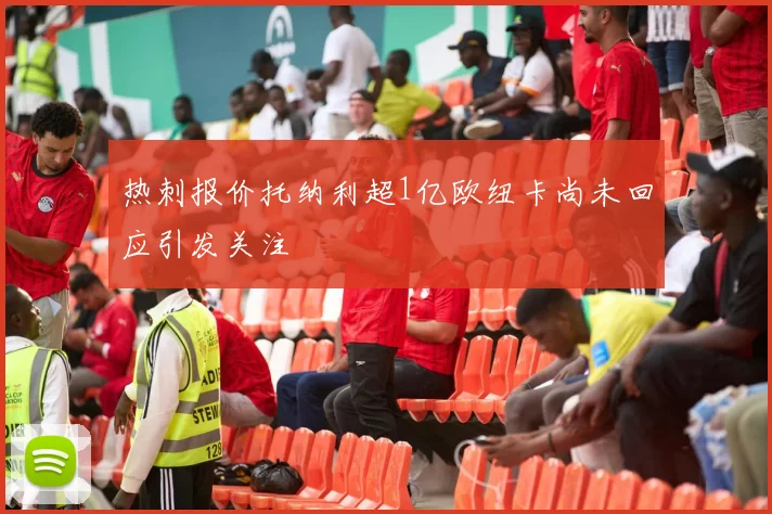 热刺报价托纳利超1亿欧纽卡尚未回应引发关注