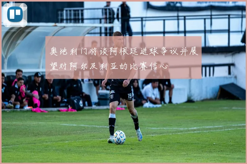 奥地利门将谈阿根廷进球争议并展望对阿尔及利亚的比赛信心