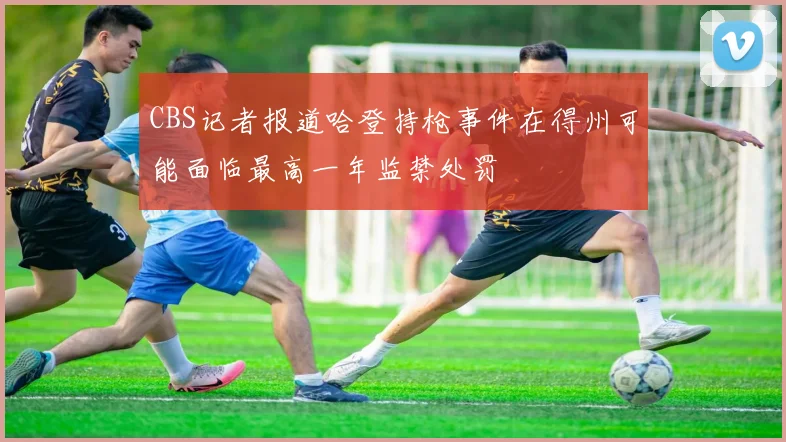 CBS记者报道哈登持枪事件在得州可能面临最高一年监禁处罚