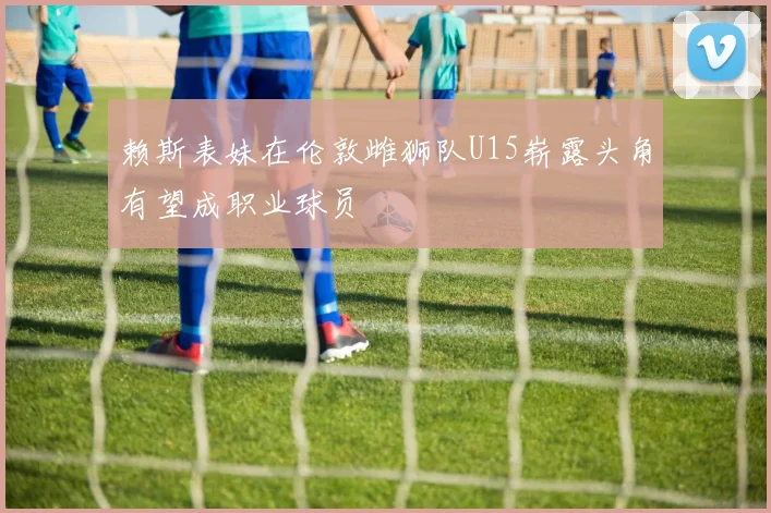 赖斯表妹在伦敦雌狮队U15崭露头角有望成职业球员