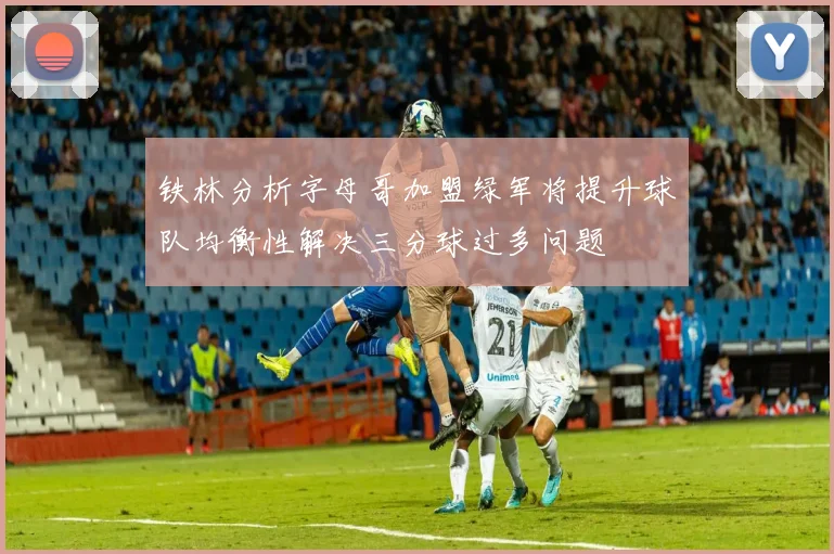铁林分析字母哥加盟绿军将提升球队均衡性解决三分球过多问题