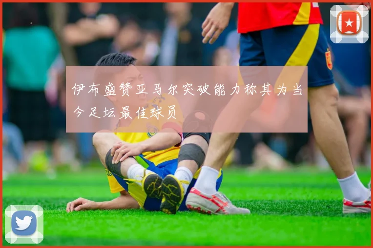 伊布盛赞亚马尔突破能力称其为当今足坛最佳球员