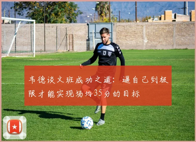 韦德谈文班成功之道：逼自己到极限才能实现场均35分的目标