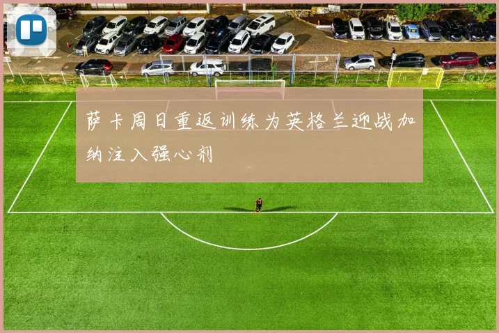 萨卡周日重返训练为英格兰迎战加纳注入强心剂